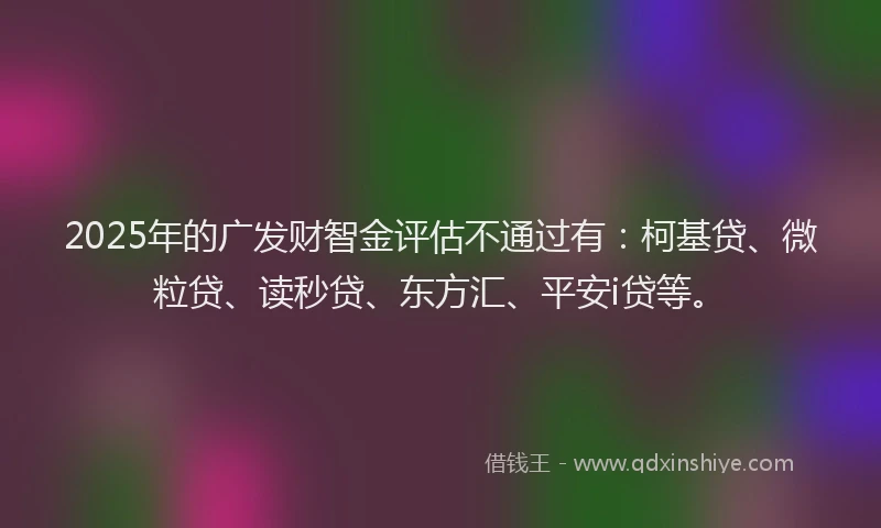 2025年的广发财智金评估不通过有：柯基贷、微粒贷、读秒贷、东方汇、平安i贷等。