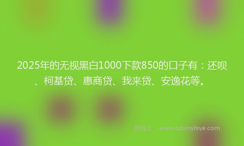 2025年的无视黑白1000下款850的口子有：还呗、柯基贷、惠商贷、我来贷、安逸花等。