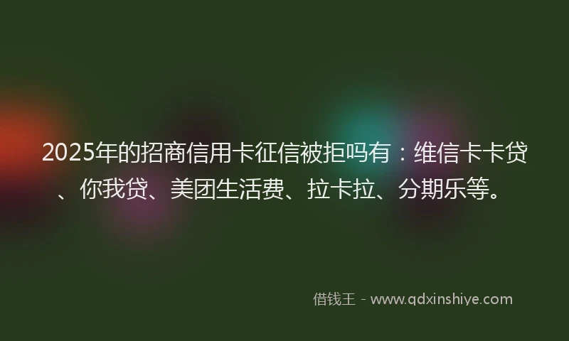 2025年的招商信用卡征信被拒吗有：维信卡卡贷、你我贷、美团生活费、拉卡拉、分期乐等。