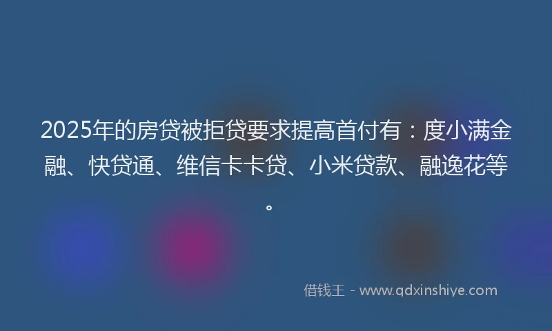2025年的房贷被拒贷要求提高首付有：度小满金融、快贷通、维信卡卡贷、小米贷款、融逸花等。