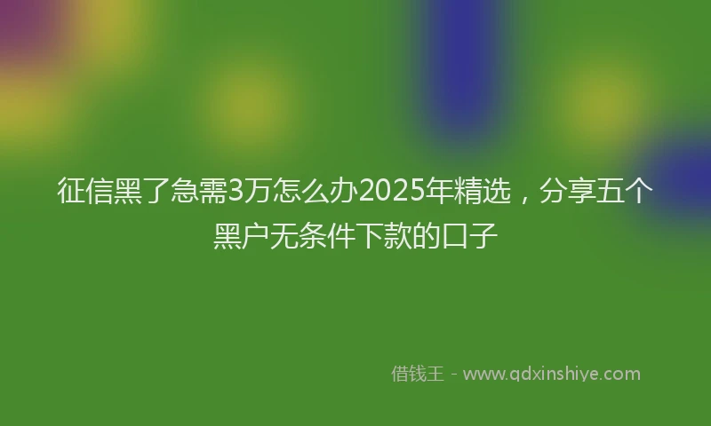 征信黑了急需3万怎么办2025年精选，分享五个黑户无条件下款的口子