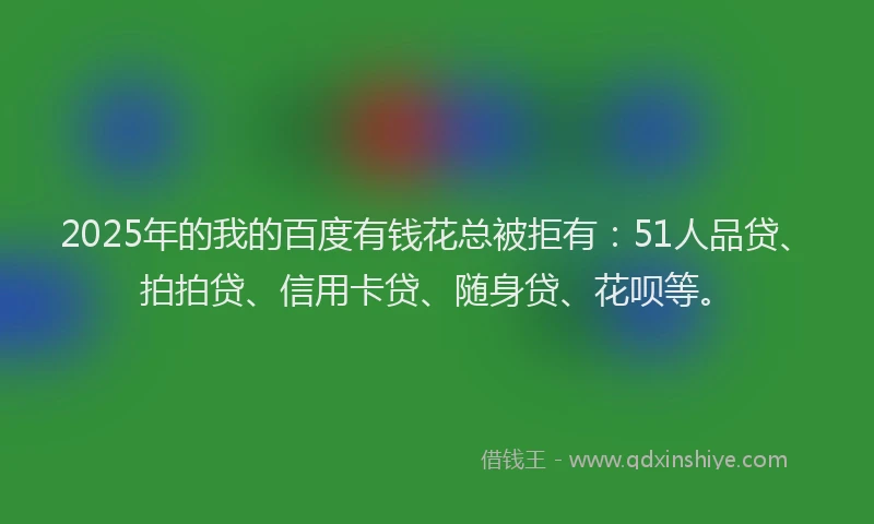 2025年的我的百度有钱花总被拒有：51人品贷、拍拍贷、信用卡贷、随身贷、花呗等。