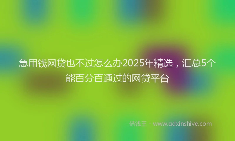 急用钱网贷也不过怎么办2025年精选，汇总5个能百分百通过的网贷平台