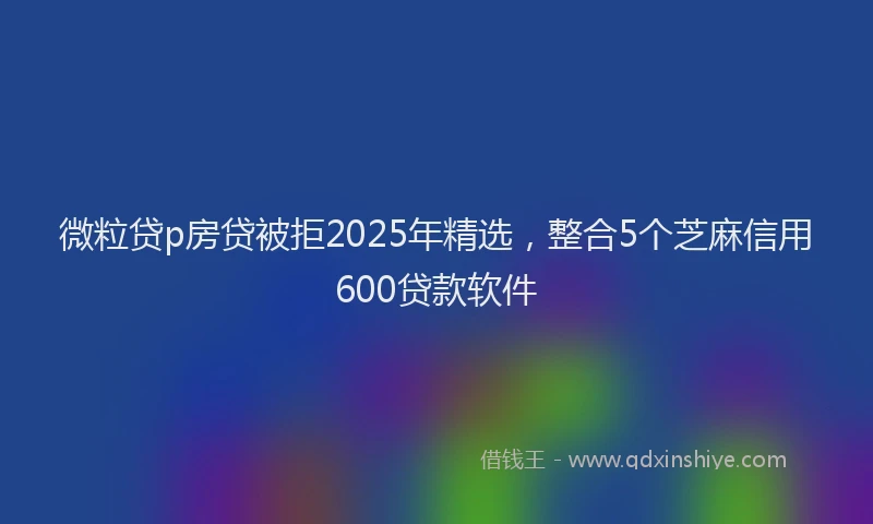 微粒贷p房贷被拒2025年精选，整合5个芝麻信用600贷款软件