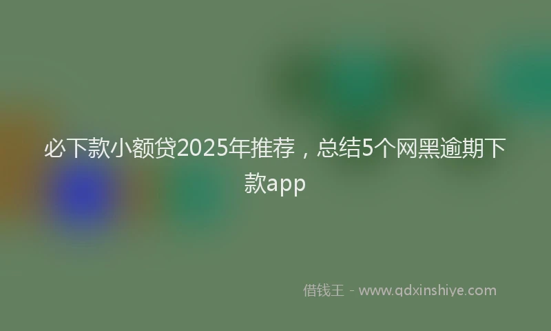必下款小额贷2025年推荐，总结5个网黑逾期下款app