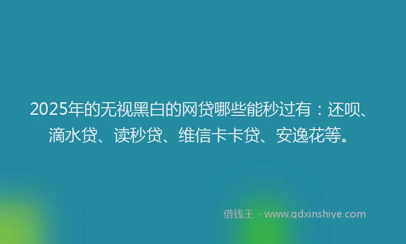 2025年的无视黑白的网贷哪些能秒过有：还呗、滴水贷、读秒贷、维信卡卡贷、安逸花等。