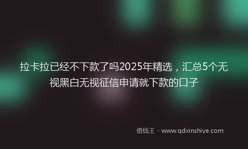 拉卡拉已经不下款了吗2025年精选，汇总5个无视黑白无视征信申请就下款的口子