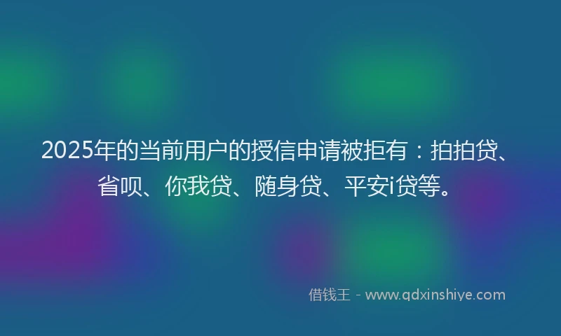 2025年的当前用户的授信申请被拒有：拍拍贷、省呗、你我贷、随身贷、平安i贷等。