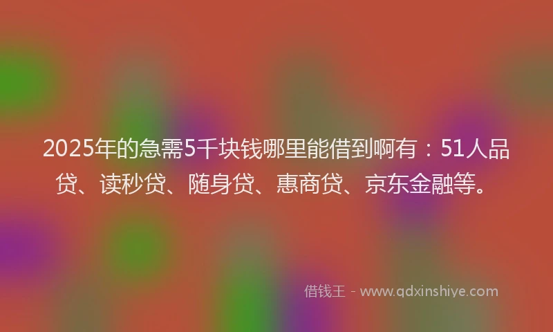 2025年的急需5千块钱哪里能借到啊有：51人品贷、读秒贷、随身贷、惠商贷、京东金融等。
