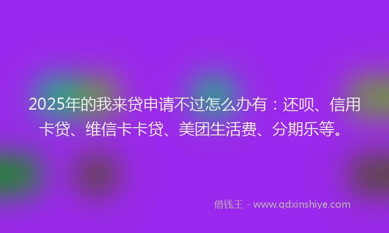2025年的我来贷申请不过怎么办有：还呗、信用卡贷、维信卡卡贷、美团生活费、分期乐等。