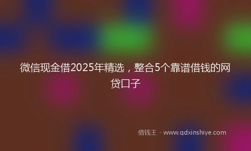 微信现金借2025年精选，整合5个靠谱借钱的网贷口子