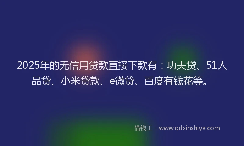 2025年的无信用贷款直接下款有：功夫贷、51人品贷、小米贷款、e微贷、百度有钱花等。