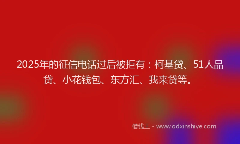 2025年的征信电话过后被拒有：柯基贷、51人品贷、小花钱包、东方汇、我来贷等。