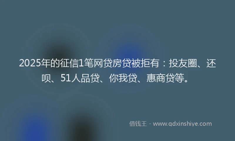 2025年的征信1笔网贷房贷被拒有：投友圈、还呗、51人品贷、你我贷、惠商贷等。