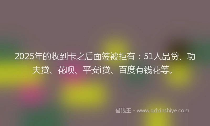 2025年的收到卡之后面签被拒有：51人品贷、功夫贷、花呗、平安i贷、百度有钱花等。