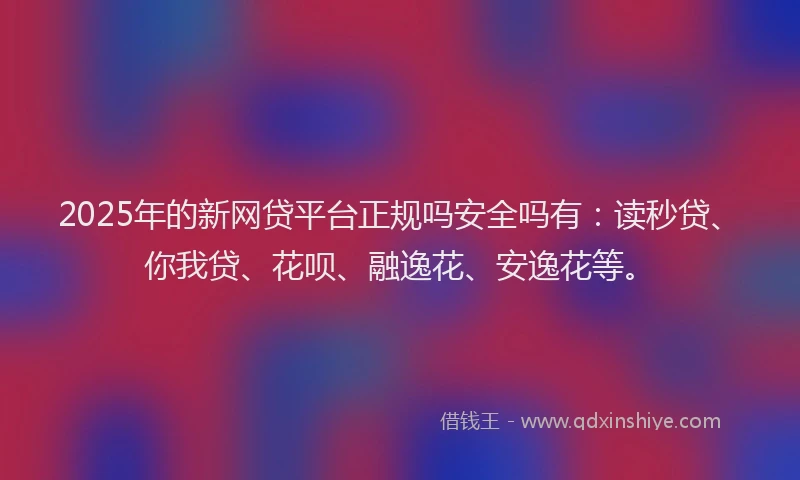 2025年的新网贷平台正规吗安全吗有：读秒贷、你我贷、花呗、融逸花、安逸花等。