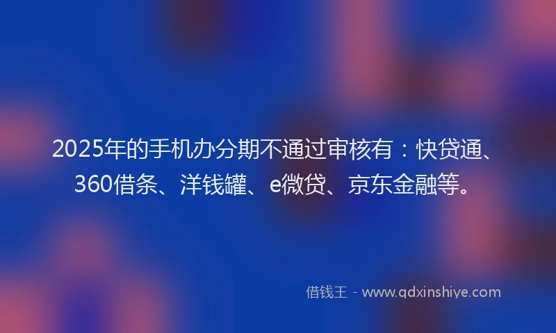 2025年的手机办分期不通过审核有：快贷通、360借条、洋钱罐、e微贷、京东金融等。