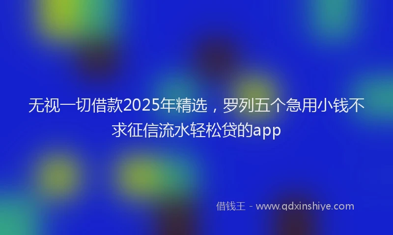 无视一切借款2025年精选，罗列五个急用小钱不求征信流水轻松贷的app