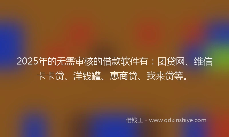 2025年的无需审核的借款软件有：团贷网、维信卡卡贷、洋钱罐、惠商贷、我来贷等。
