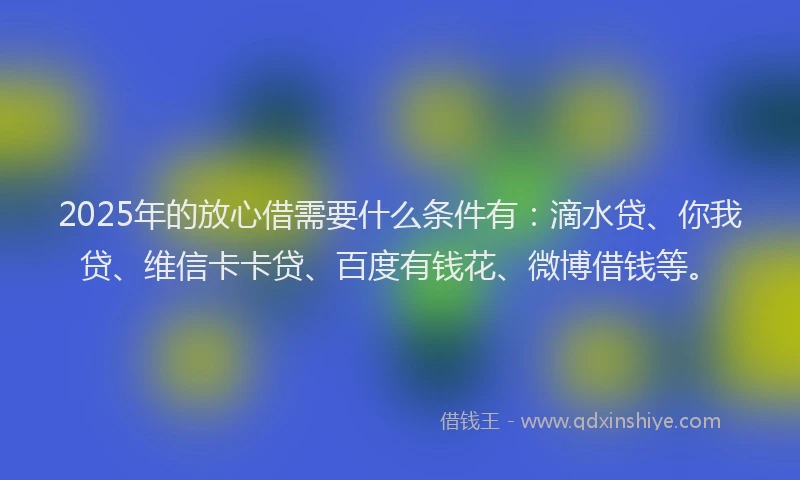 2025年的放心借需要什么条件有：滴水贷、你我贷、维信卡卡贷、百度有钱花、微博借钱等。