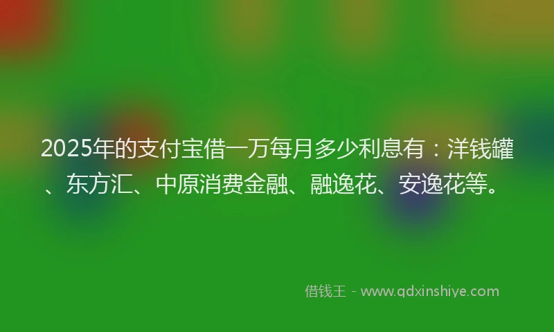 2025年的支付宝借一万每月多少利息有：洋钱罐、东方汇、中原消费金融、融逸花、安逸花等。