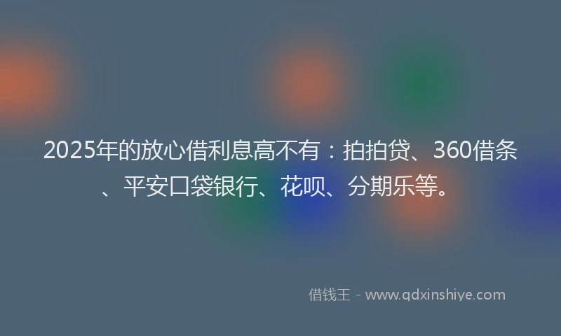 2025年的放心借利息高不有：拍拍贷、360借条、平安口袋银行、花呗、分期乐等。