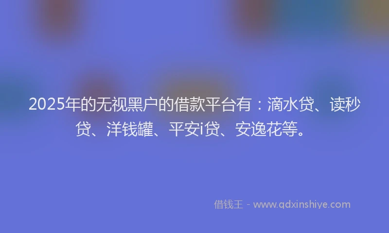 2025年的无视黑户的借款平台有：滴水贷、读秒贷、洋钱罐、平安i贷、安逸花等。