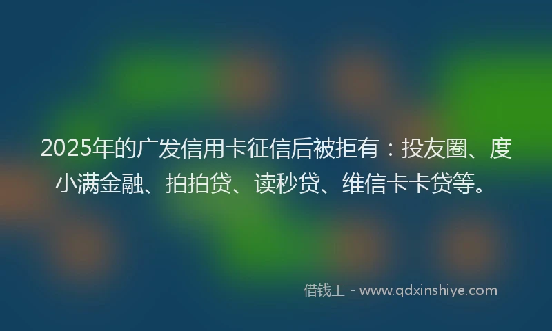 2025年的广发信用卡征信后被拒有：投友圈、度小满金融、拍拍贷、读秒贷、维信卡卡贷等。