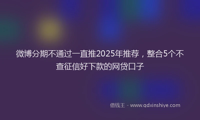 微博分期不通过一直推2025年推荐，整合5个不查征信好下款的网贷口子