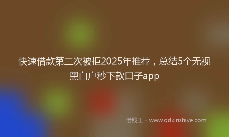 快速借款第三次被拒2025年推荐，总结5个无视黑白户秒下款口子app