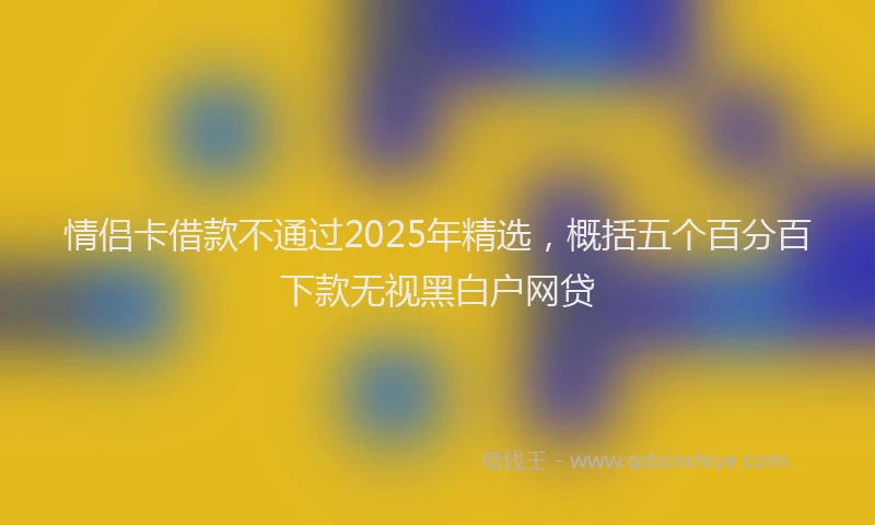 情侣卡借款不通过2025年精选，概括五个百分百下款无视黑白户网贷
