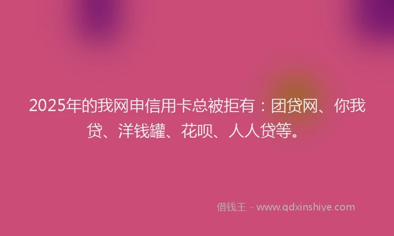 2025年的我网申信用卡总被拒有：团贷网、你我贷、洋钱罐、花呗、人人贷等。