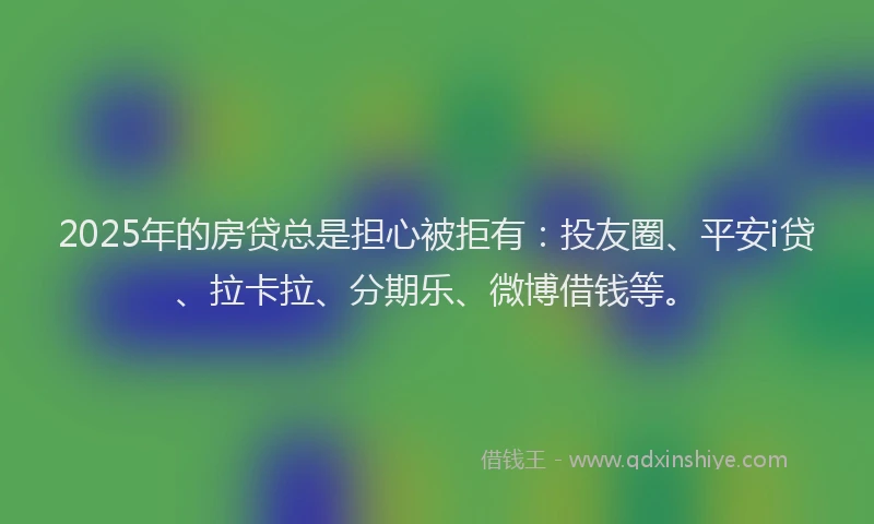 2025年的房贷总是担心被拒有：投友圈、平安i贷、拉卡拉、分期乐、微博借钱等。