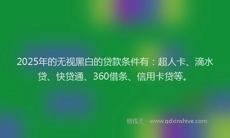 2025年的无视黑白的贷款条件有：超人卡、滴水贷、快贷通、360借条、信用卡贷等。