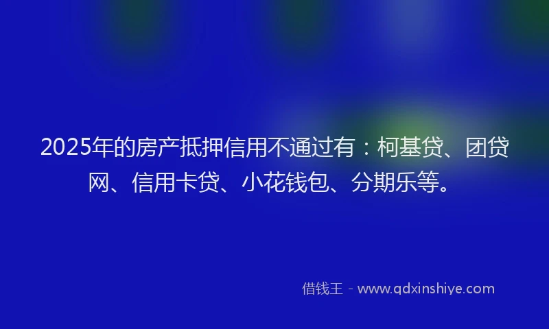 2025年的房产抵押信用不通过有：柯基贷、团贷网、信用卡贷、小花钱包、分期乐等。