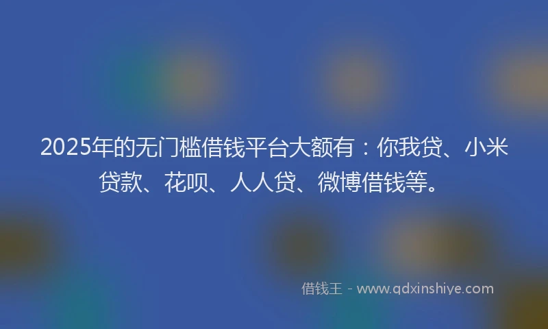 2025年的无门槛借钱平台大额有：你我贷、小米贷款、花呗、人人贷、微博借钱等。