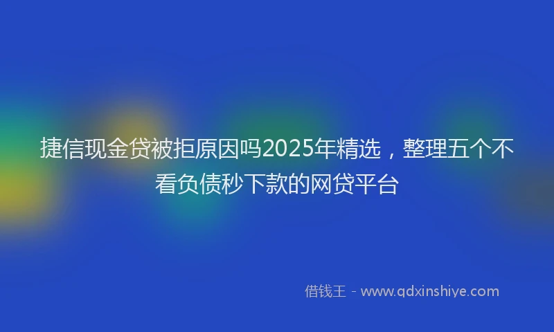 捷信现金贷被拒原因吗2025年精选，整理五个不看负债秒下款的网贷平台