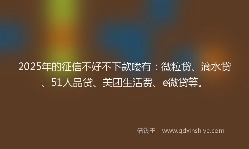 2025年的征信不好不下款喽有：微粒贷、滴水贷、51人品贷、美团生活费、e微贷等。