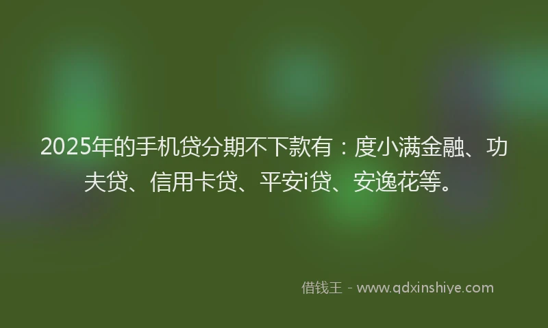 2025年的手机贷分期不下款有：度小满金融、功夫贷、信用卡贷、平安i贷、安逸花等。