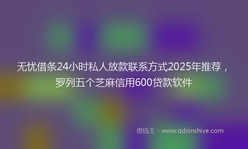无忧借条24小时私人放款联系方式2025年推荐，罗列五个芝麻信用600贷款软件
