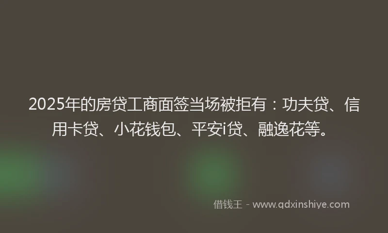 2025年的房贷工商面签当场被拒有：功夫贷、信用卡贷、小花钱包、平安i贷、融逸花等。