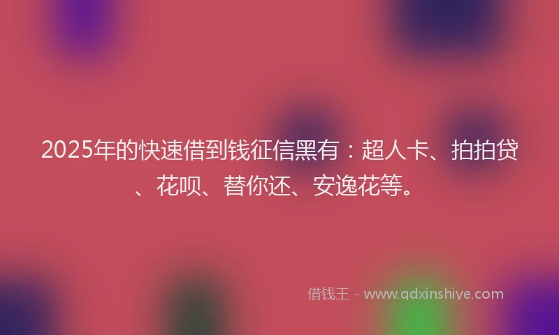 2025年的快速借到钱征信黑有：超人卡、拍拍贷、花呗、替你还、安逸花等。