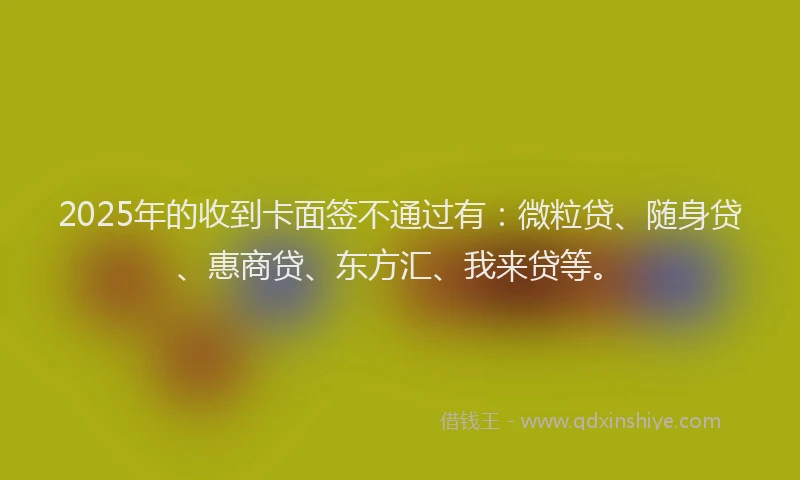 2025年的收到卡面签不通过有：微粒贷、随身贷、惠商贷、东方汇、我来贷等。