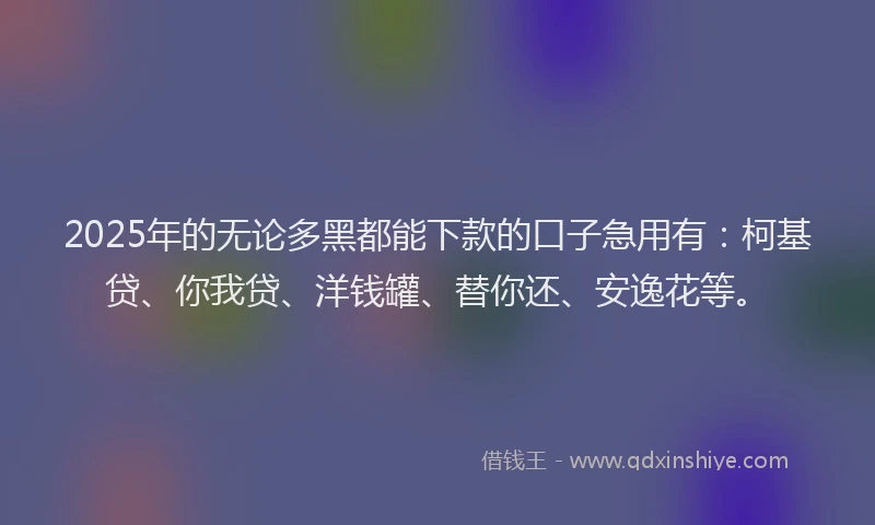 2025年的无论多黑都能下款的口子急用有：柯基贷、你我贷、洋钱罐、替你还、安逸花等。