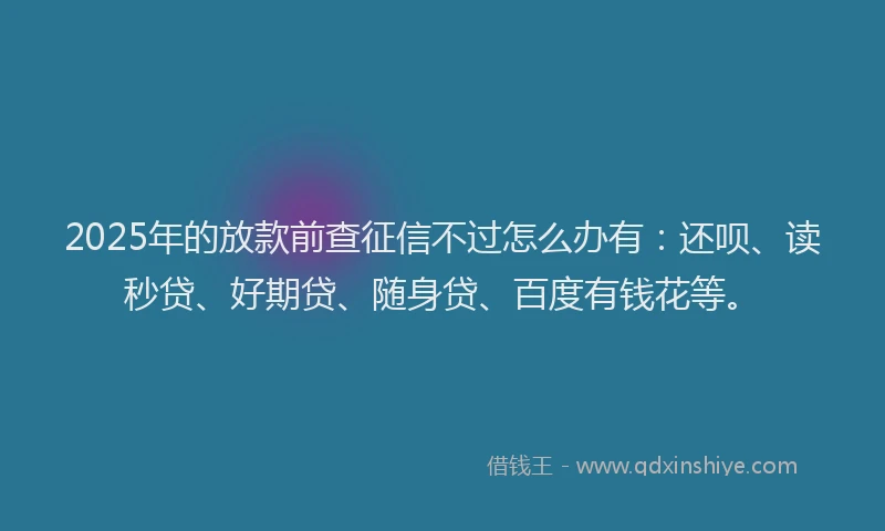 2025年的放款前查征信不过怎么办有：还呗、读秒贷、好期贷、随身贷、百度有钱花等。