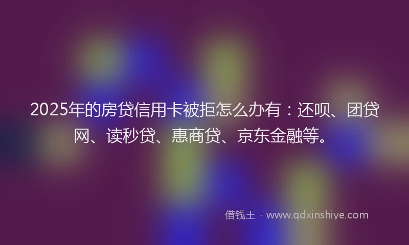 2025年的房贷信用卡被拒怎么办有：还呗、团贷网、读秒贷、惠商贷、京东金融等。