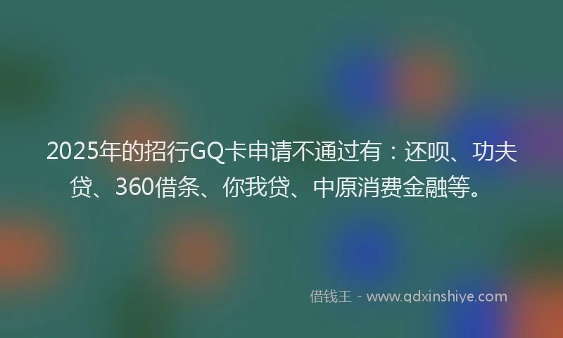 2025年的招行GQ卡申请不通过有：还呗、功夫贷、360借条、你我贷、中原消费金融等。
