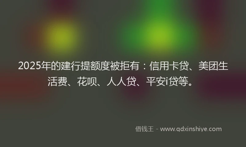 2025年的建行提额度被拒有：信用卡贷、美团生活费、花呗、人人贷、平安i贷等。