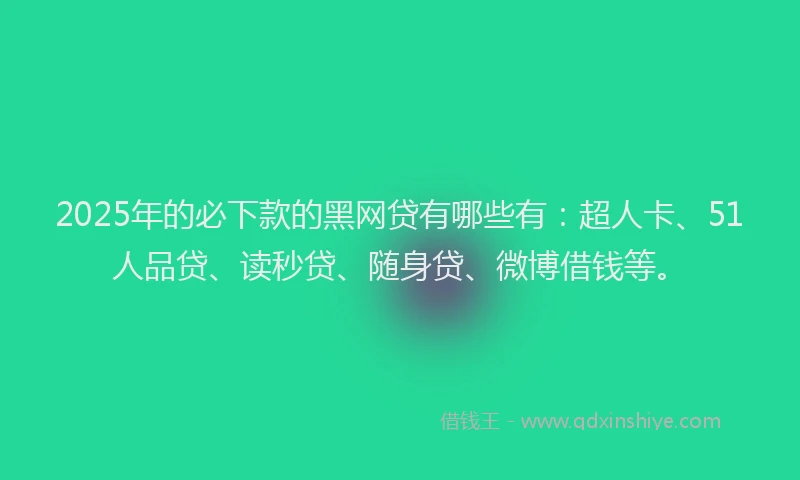 2025年的必下款的黑网贷有哪些有：超人卡、51人品贷、读秒贷、随身贷、微博借钱等。