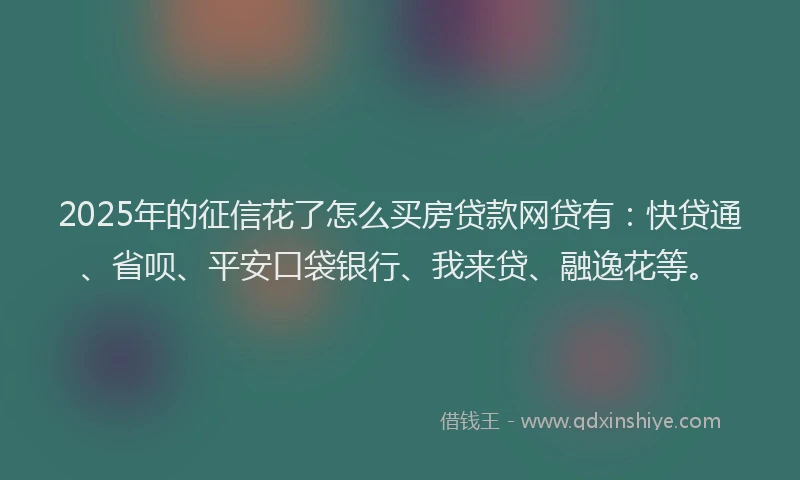 2025年的征信花了怎么买房贷款网贷有：快贷通、省呗、平安口袋银行、我来贷、融逸花等。